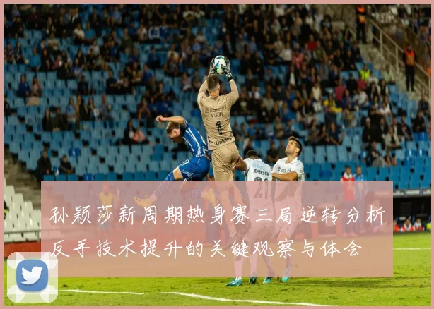 孙颖莎新周期热身赛三局逆转分析反手技术提升的关键观察与体会